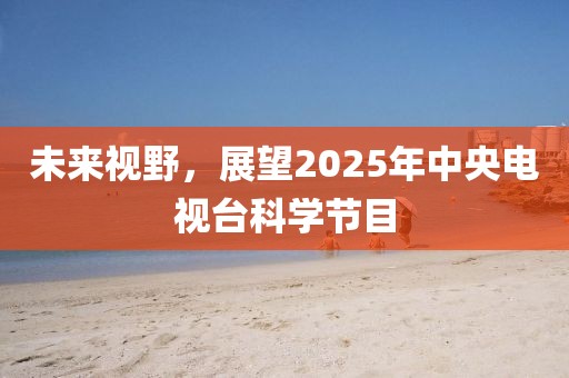 未來視野，展望2025年中央電視臺(tái)科學(xué)節(jié)目