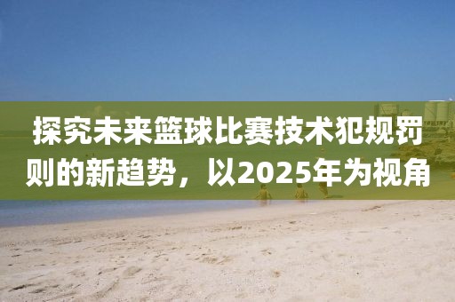 探究未來籃球比賽技術(shù)犯規(guī)罰則的新趨勢，以2025年為視角