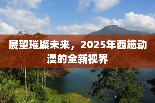 展望璀璨未來(lái)，2025年西施動(dòng)漫的全新視界