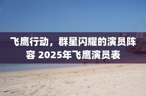 飛鷹行動，群星閃耀的演員陣容 2025年飛鷹演員表