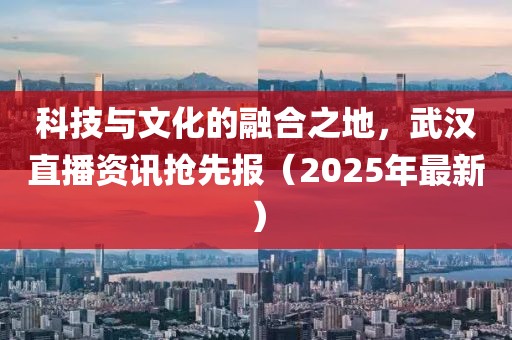 科技與文化的融合之地，武漢直播資訊搶先報(bào)（2025年最新）