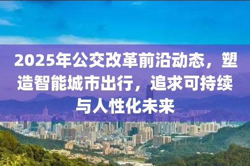 2025年公交改革前沿動(dòng)態(tài)，塑造智能城市出行，追求可持續(xù)與人性化未來(lái)