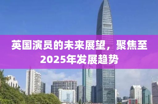 英國演員的未來展望，聚焦至2025年發(fā)展趨勢