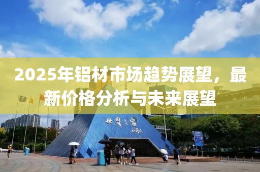 2025年鋁材市場(chǎng)趨勢(shì)展望，最新價(jià)格分析與未來(lái)展望