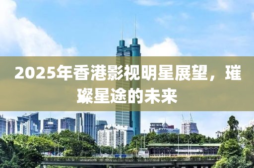 2025年香港影視明星展望，璀璨星途的未來