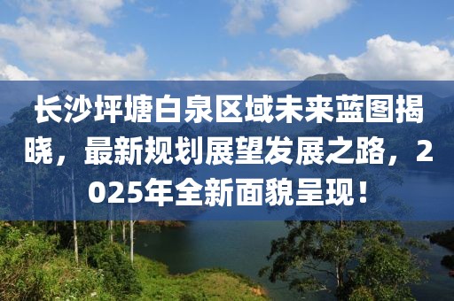 長(zhǎng)沙坪塘白泉區(qū)域未來(lái)藍(lán)圖揭曉，最新規(guī)劃展望發(fā)展之路，2025年全新面貌呈現(xiàn)！