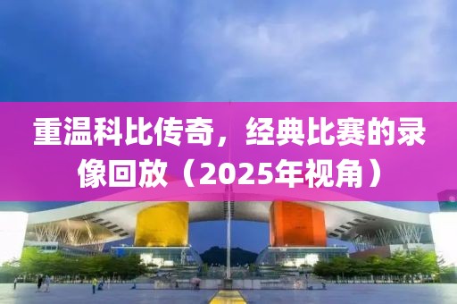 重溫科比傳奇，經(jīng)典比賽的錄像回放（2025年視角）