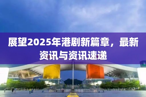 展望2025年港劇新篇章，最新資訊與資訊速遞