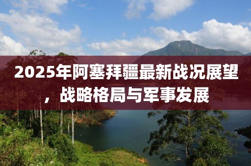 2025年阿塞拜疆最新戰(zhàn)況展望，戰(zhàn)略格局與軍事發(fā)展