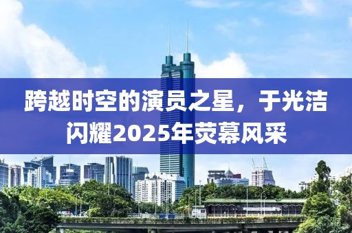 跨越時(shí)空的演員之星，于光潔閃耀2025年熒幕風(fēng)采