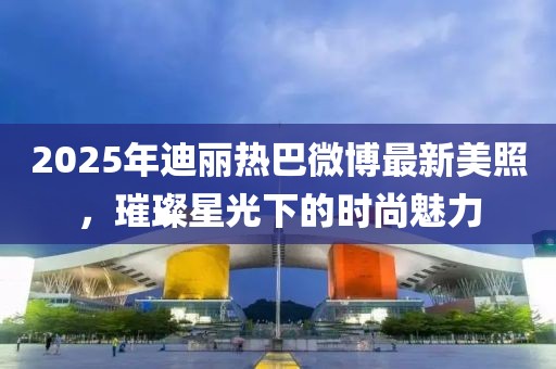 2025年迪麗熱巴微博最新美照，璀璨星光下的時(shí)尚魅力