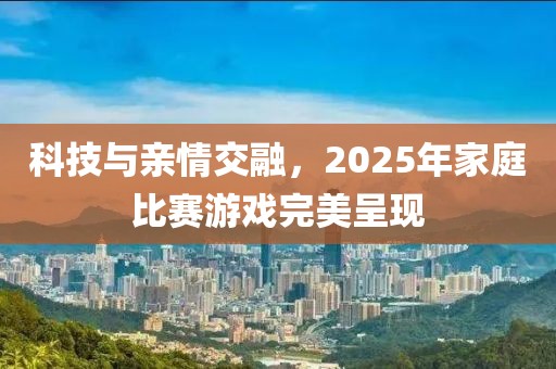科技與親情交融，2025年家庭比賽游戲完美呈現(xiàn)