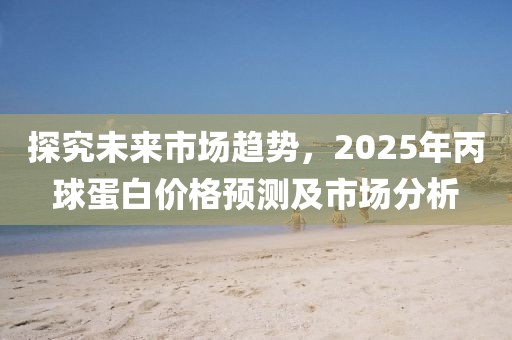 探究未來市場趨勢，2025年丙球蛋白價(jià)格預(yù)測及市場分析