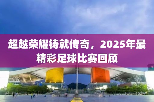 超越榮耀鑄就傳奇，2025年最精彩足球比賽回顧