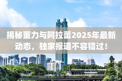 揭秘董力與阿拉蕾2025年最新動(dòng)態(tài)，獨(dú)家報(bào)道不容錯(cuò)過(guò)！