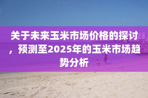 關(guān)于未來(lái)玉米市場(chǎng)價(jià)格的探討，預(yù)測(cè)至2025年的玉米市場(chǎng)趨勢(shì)分析
