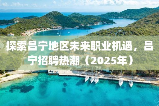 探索昌寧地區(qū)未來職業(yè)機(jī)遇，昌寧招聘熱潮（2025年）