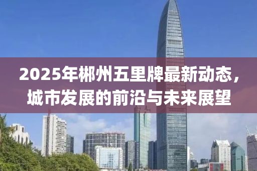 2025年郴州五里牌最新動態(tài)，城市發(fā)展的前沿與未來展望