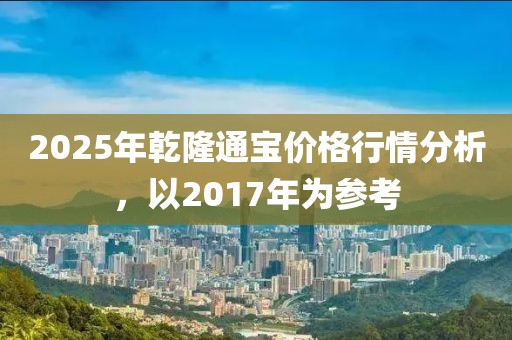 2025年乾隆通寶價(jià)格行情分析，以2017年為參考