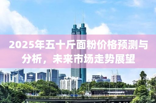 2025年五十斤面粉價格預測與分析，未來市場走勢展望