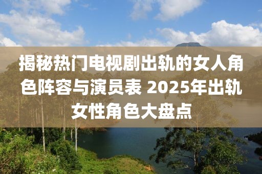 揭秘?zé)衢T(mén)電視劇出軌的女人角色陣容與演員表 2025年出軌女性角色大盤(pán)點(diǎn)