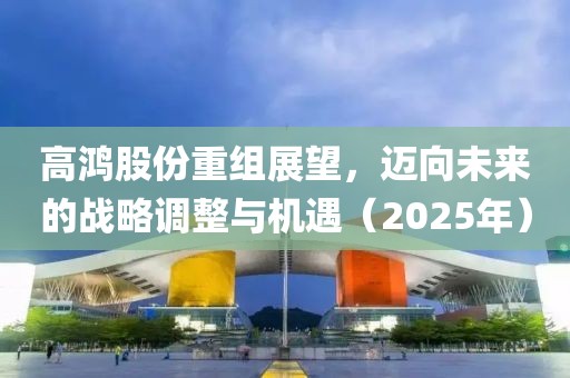 高鴻股份重組展望，邁向未來的戰(zhàn)略調(diào)整與機遇（2025年）