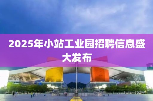 2025年小站工業(yè)園招聘信息盛大發(fā)布