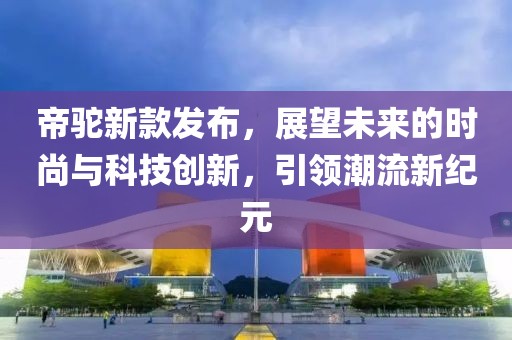 帝駝新款發(fā)布，展望未來的時尚與科技創(chuàng)新，引領(lǐng)潮流新紀元