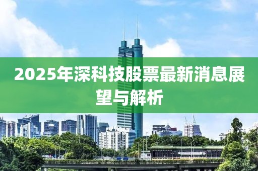 2025年深科技股票最新消息展望與解析