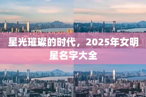 星光璀璨的時代，2025年女明星名字大全