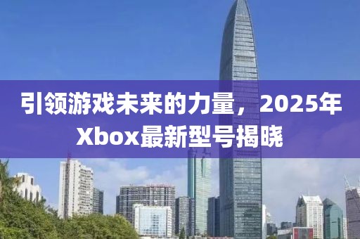 引領(lǐng)游戲未來的力量，2025年Xbox最新型號揭曉