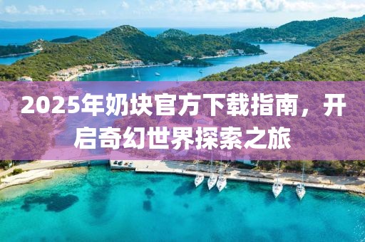 2025年奶塊官方下載指南，開啟奇幻世界探索之旅