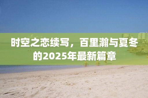 時空之戀續(xù)寫，百里瀚與夏冬的2025年最新篇章