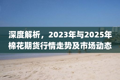 深度解析，2023年與2025年棉花期貨行情走勢及市場動態(tài)