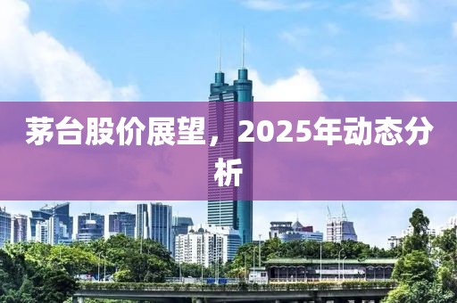 茅臺(tái)股價(jià)展望，2025年動(dòng)態(tài)分析