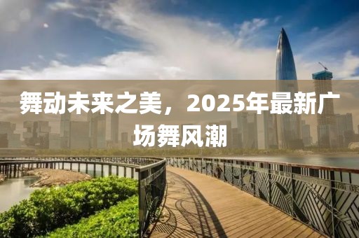 舞動(dòng)未來之美，2025年最新廣場(chǎng)舞風(fēng)潮