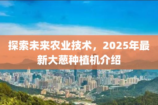 探索未來農(nóng)業(yè)技術，2025年最新大蔥種植機介紹