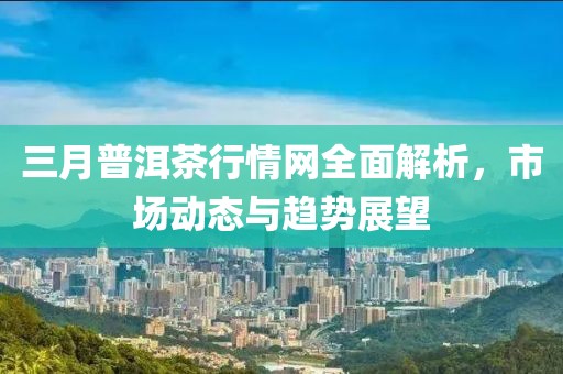 三月普洱茶行情網(wǎng)全面解析，市場(chǎng)動(dòng)態(tài)與趨勢(shì)展望