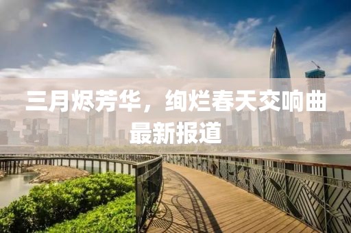 三月燼芳華，絢爛春天交響曲最新報(bào)道