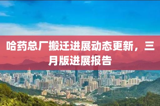 哈藥總廠搬遷進(jìn)展動(dòng)態(tài)更新，三月版進(jìn)展報(bào)告