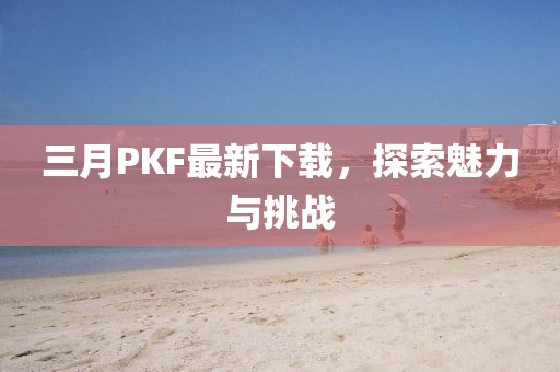 三月PKF最新下載，探索魅力與挑戰(zhàn)