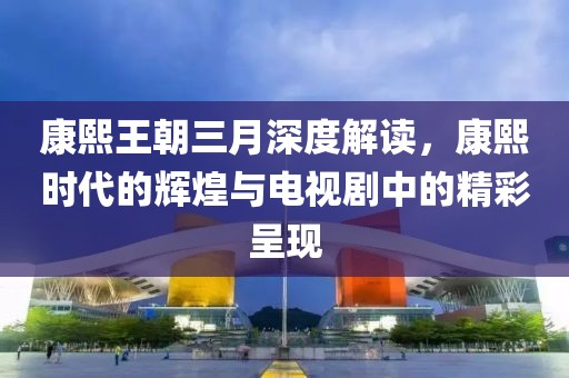 康熙王朝三月深度解讀，康熙時(shí)代的輝煌與電視劇中的精彩呈現(xiàn)
