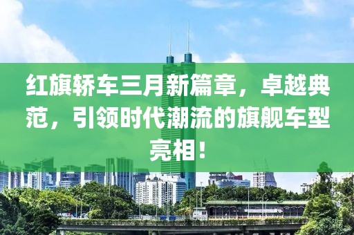 紅旗轎車三月新篇章，卓越典范，引領(lǐng)時(shí)代潮流的旗艦車型亮相！