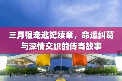 三月強寵逃妃續(xù)章，命運糾葛與深情交織的傳奇故事