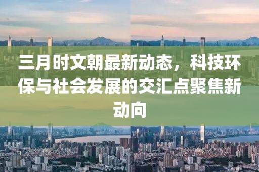 三月時文朝最新動態(tài)，科技環(huán)保與社會發(fā)展的交匯點聚焦新動向