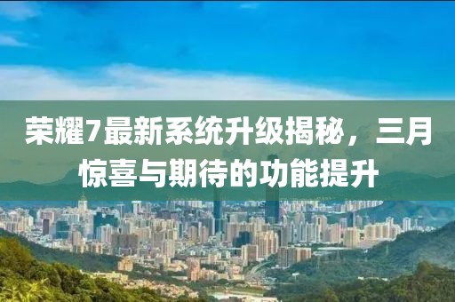 榮耀7最新系統(tǒng)升級(jí)揭秘，三月驚喜與期待的功能提升