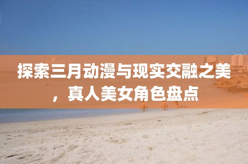探索三月動漫與現(xiàn)實交融之美，真人美女角色盤點
