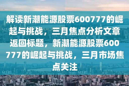 解讀新潮能源股票600777的崛起與挑戰(zhàn)，三月焦點(diǎn)分析文章返回標(biāo)題，新潮能源股票600777的崛起與挑戰(zhàn)，三月市場(chǎng)焦點(diǎn)關(guān)注