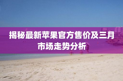 揭秘最新蘋果官方售價(jià)及三月市場(chǎng)走勢(shì)分析