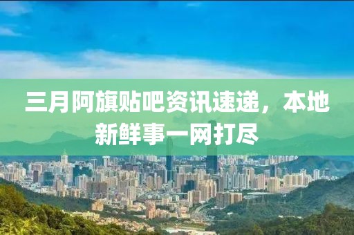 三月阿旗貼吧資訊速遞，本地新鮮事一網打盡